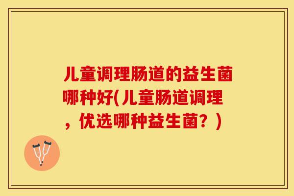 儿童调理肠道的益生菌哪种好(儿童肠道调理，优选哪种益生菌？)