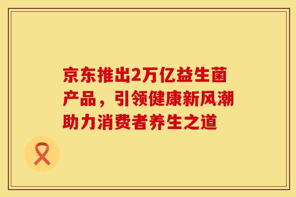 京东推出2万亿益生菌产品，引领健康新风潮助力消费者养生之道