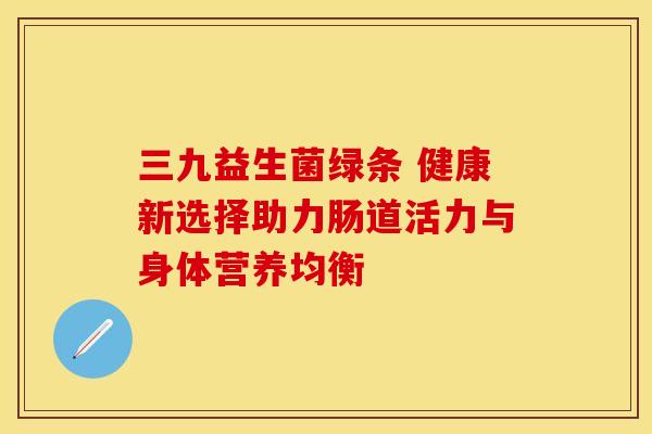 三九益生菌绿条 健康新选择助力肠道活力与身体营养均衡