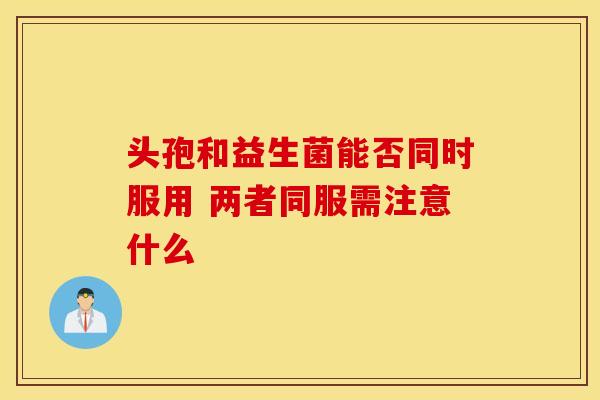 头孢和益生菌能否同时服用 两者同服需注意什么