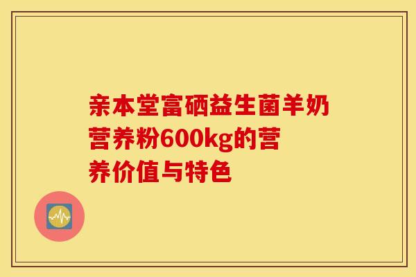 亲本堂富硒益生菌羊奶营养粉600kg的营养价值与特色