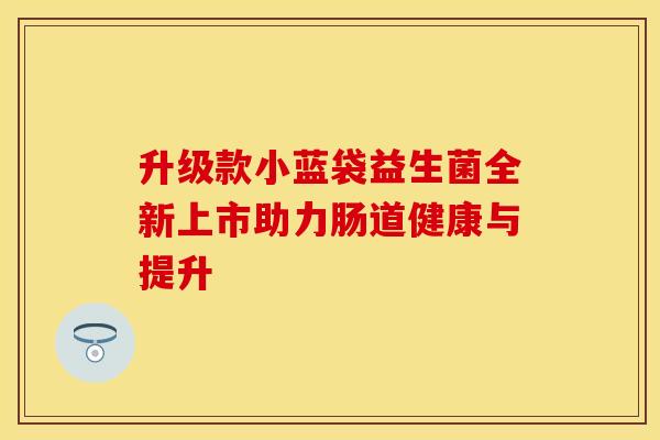 升级款小蓝袋益生菌全新上市助力肠道健康与提升