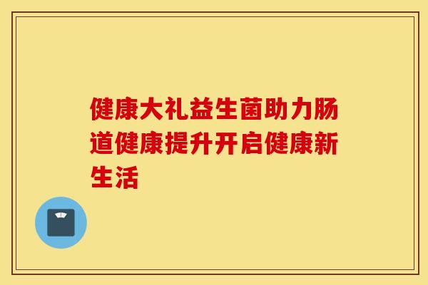健康大礼益生菌助力肠道健康提升开启健康新生活