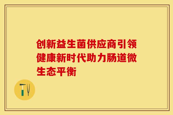 创新益生菌供应商引领健康新时代助力肠道微生态平衡