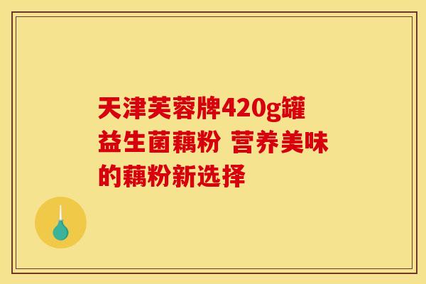 天津芙蓉牌420g罐益生菌藕粉 营养美味的藕粉新选择