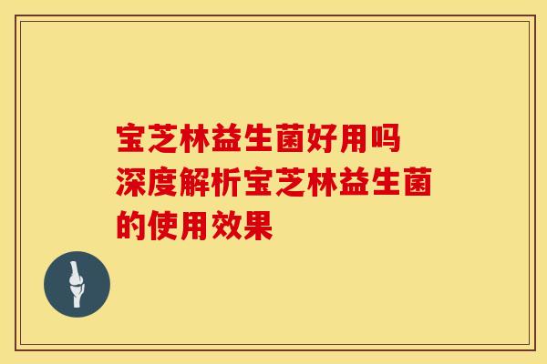 宝芝林益生菌好用吗 深度解析宝芝林益生菌的使用效果