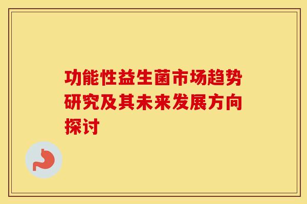 功能性益生菌市场趋势研究及其未来发展方向探讨