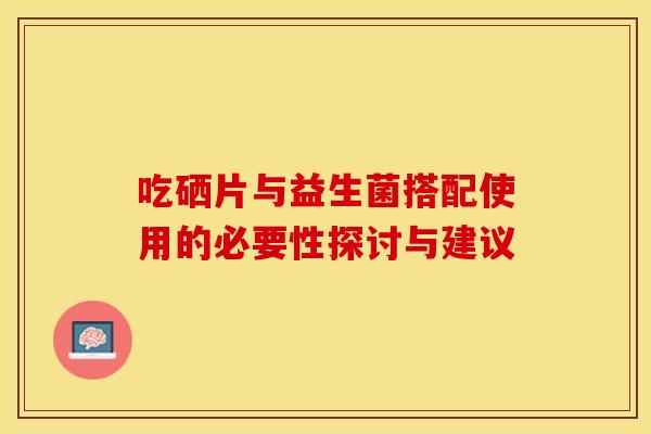 吃硒片与益生菌搭配使用的必要性探讨与建议