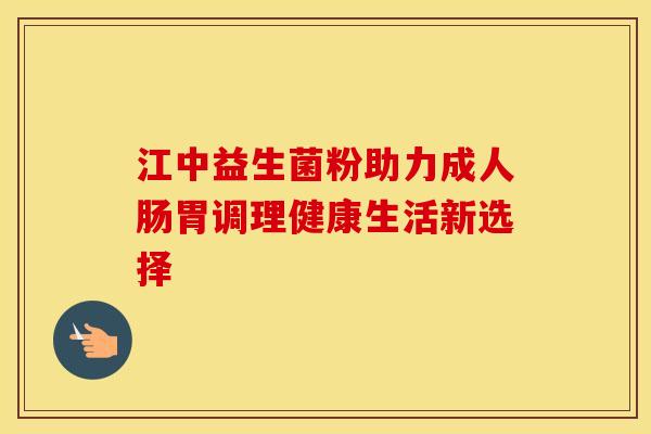 江中益生菌粉助力成人肠胃调理健康生活新选择
