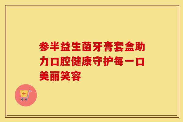 参半益生菌牙膏套盒助力口腔健康守护每一口美丽笑容