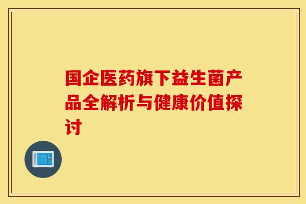 国企医药旗下益生菌产品全解析与健康价值探讨