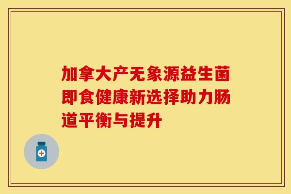 加拿大产无象源益生菌即食健康新选择助力肠道平衡与提升