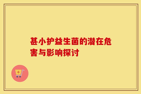 甚小护益生菌的潜在危害与影响探讨