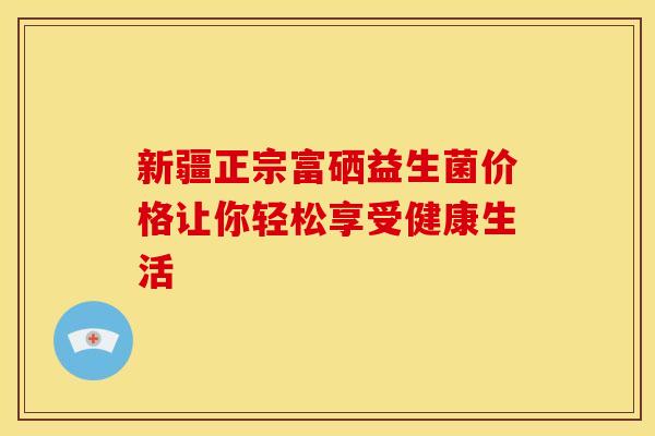 新疆正宗富硒益生菌价格让你轻松享受健康生活