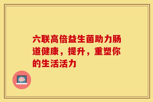 六联高倍益生菌助力肠道健康，提升，重塑你的生活活力