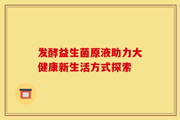 发酵益生菌原液助力大健康新生活方式探索
