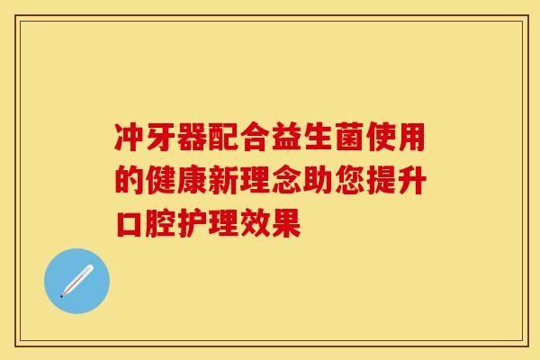 冲牙器配合益生菌使用的健康新理念助您提升口腔护理效果