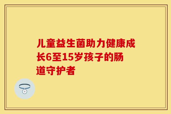 儿童益生菌助力健康成长6至15岁孩子的肠道守护者
