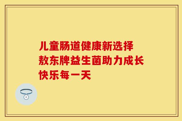儿童肠道健康新选择 敖东牌益生菌助力成长快乐每一天