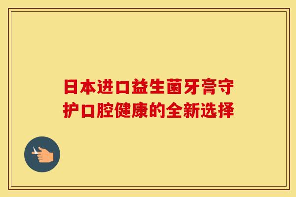 日本进口益生菌牙膏守护口腔健康的全新选择