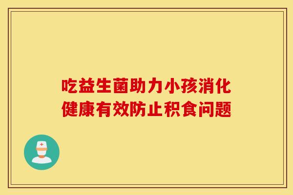 吃益生菌助力小孩消化健康有效防止积食问题