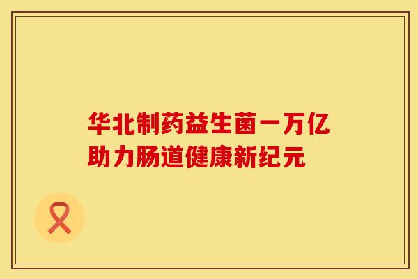 华北制药益生菌一万亿助力肠道健康新纪元