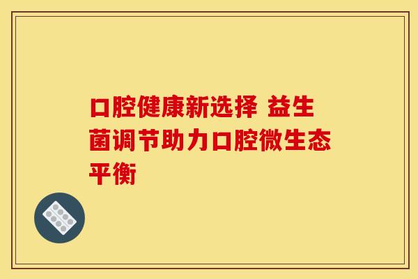 口腔健康新选择 益生菌调节助力口腔微生态平衡