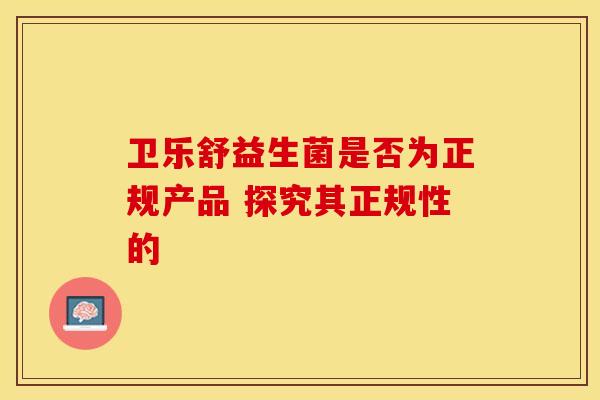 卫乐舒益生菌是否为正规产品 探究其正规性的