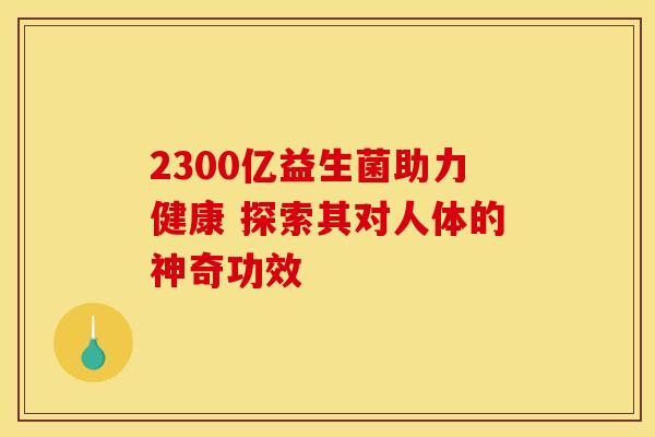 2300亿益生菌助力健康 探索其对人体的神奇功效