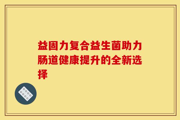 益固力复合益生菌助力肠道健康提升的全新选择