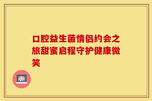 口腔益生菌情侣约会之旅甜蜜启程守护健康微笑