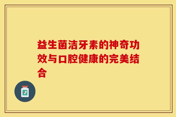 益生菌洁牙素的神奇功效与口腔健康的完美结合