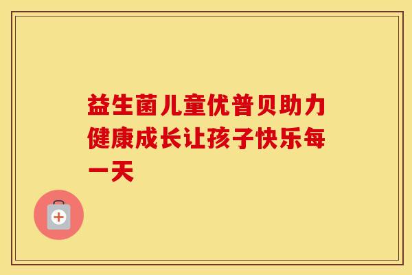 益生菌儿童优普贝助力健康成长让孩子快乐每一天