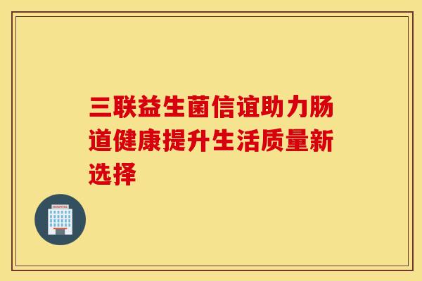 三联益生菌信谊助力肠道健康提升生活质量新选择