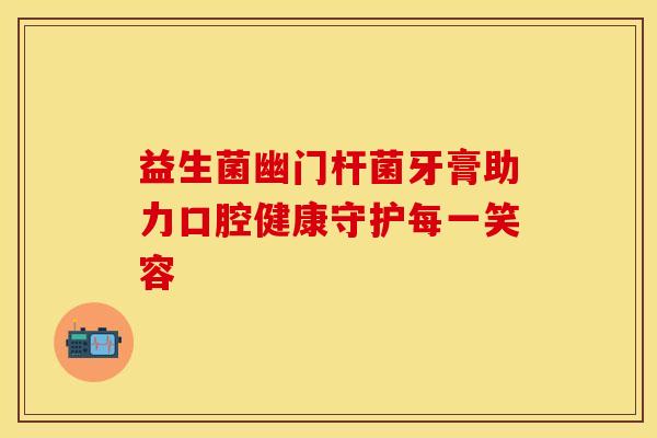 益生菌幽门杆菌牙膏助力口腔健康守护每一笑容