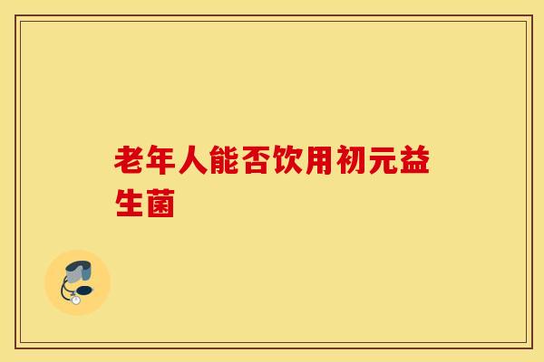 老年人能否饮用初元益生菌