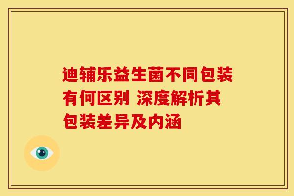 迪辅乐益生菌不同包装有何区别 深度解析其包装差异及内涵