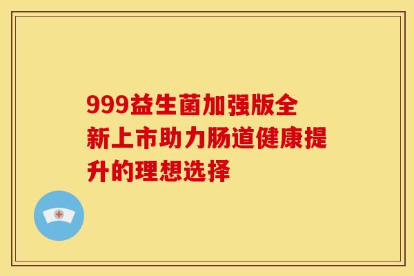999益生菌加强版全新上市助力肠道健康提升的理想选择