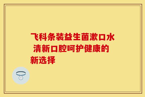 飞科条装益生菌漱口水 清新口腔呵护健康的新选择