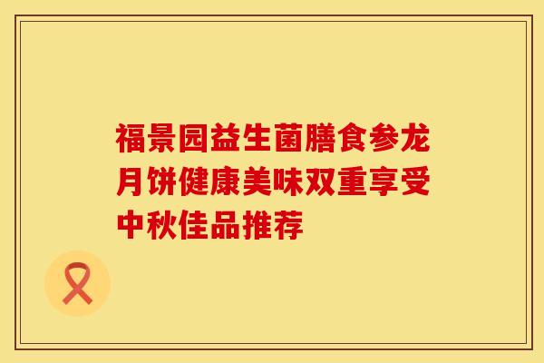 福景园益生菌膳食参龙月饼健康美味双重享受中秋佳品推荐