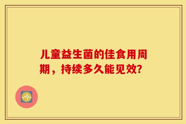 儿童益生菌的佳食用周期，持续多久能见效？