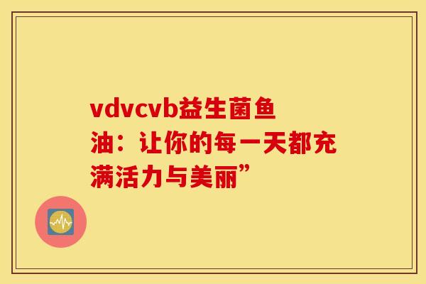 vdvcvb益生菌鱼油：让你的每一天都充满活力与美丽”