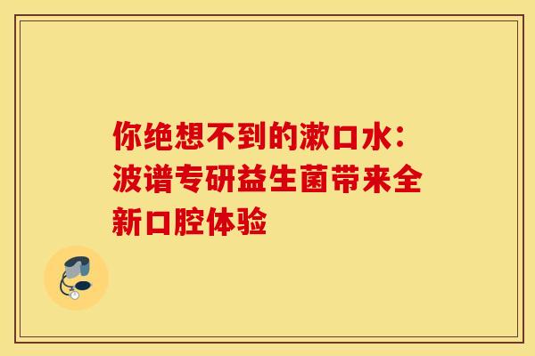 你绝想不到的漱口水：波谱专研益生菌带来全新口腔体验