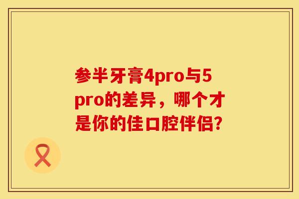 参半牙膏4pro与5pro的差异，哪个才是你的佳口腔伴侣？
