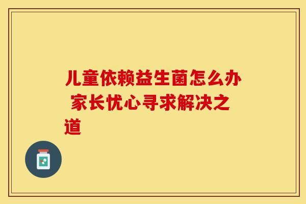 儿童依赖益生菌怎么办 家长忧心寻求解决之道