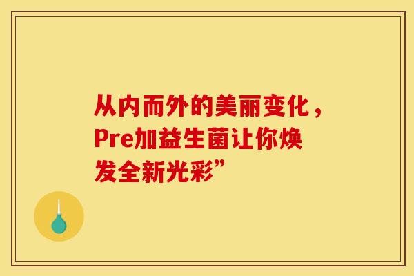 从内而外的美丽变化，Pre加益生菌让你焕发全新光彩”