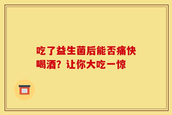 吃了益生菌后能否痛快喝酒？让你大吃一惊