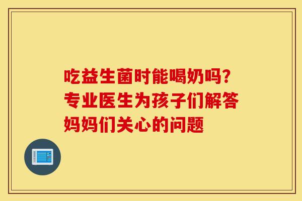 吃益生菌时能喝奶吗？专业医生为孩子们解答妈妈们关心的问题