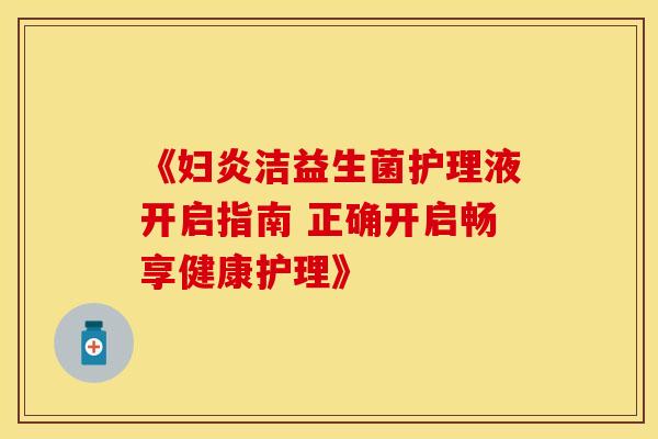 《妇炎洁益生菌护理液开启指南 正确开启畅享健康护理》