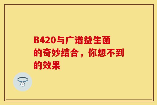 B420与广谱益生菌的奇妙结合，你想不到的效果